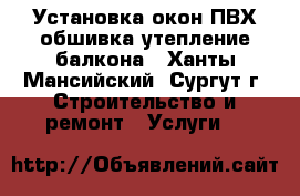 Установка окон ПВХ обшивка-утепление балкона - Ханты-Мансийский, Сургут г. Строительство и ремонт » Услуги   